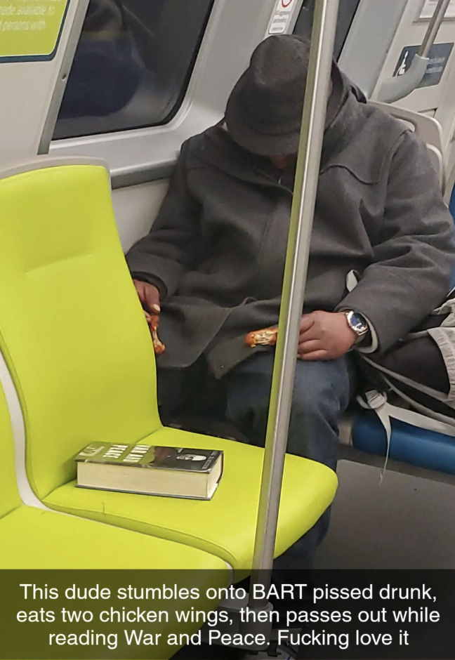 passenger - This dude stumbles onto Bart pissed drunk, eats two chicken wings, then passes out while reading War and Peace. Fucking love it